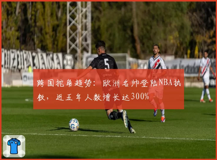 跨国挖角趋势：欧洲名帅登陆NBA执教，近五年人数增长达300%