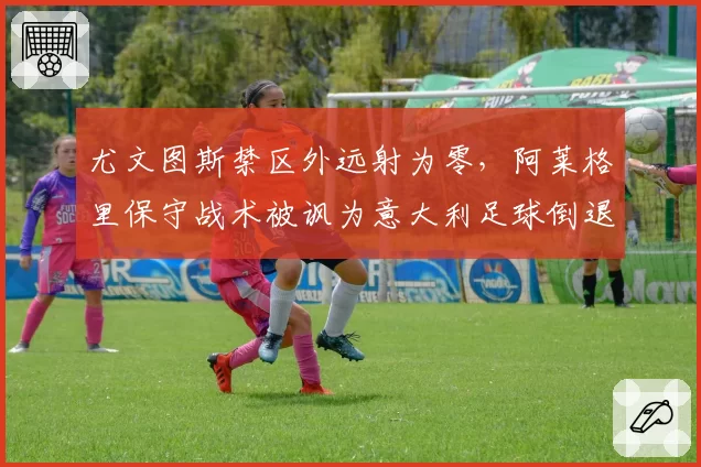 尤文图斯禁区外远射为零，阿莱格里保守战术被讽为意大利足球倒退