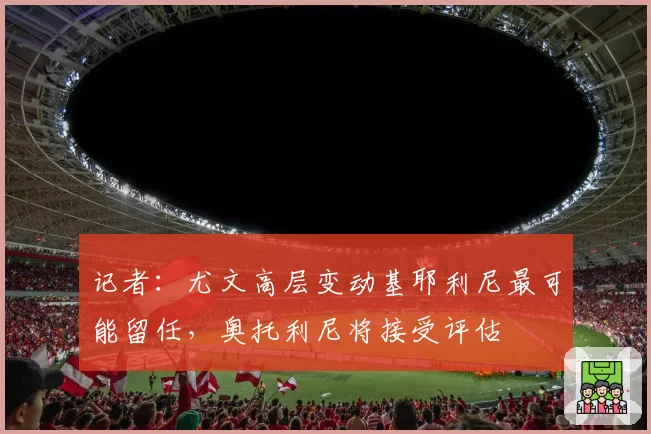 记者:尤文高层变动基耶利尼最可能留任,奥托利尼将接受评估