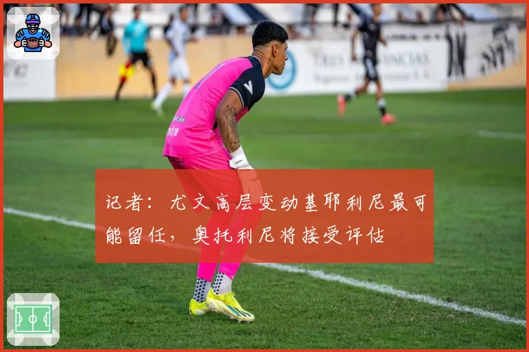 记者：尤文高层变动基耶利尼最可能留任，奥托利尼将接受评估