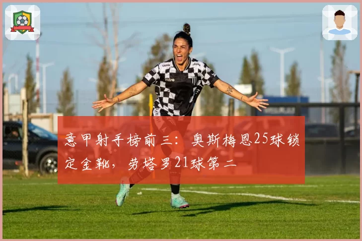意甲射手榜前三：奥斯梅恩25球锁定金靴，劳塔罗21球第二
