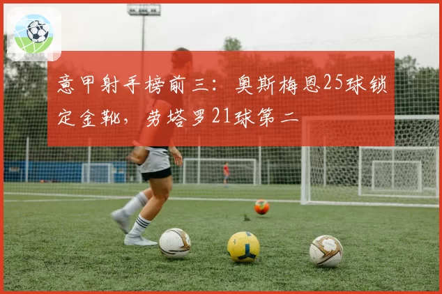 意甲射手榜前三：奥斯梅恩25球锁定金靴，劳塔罗21球第二