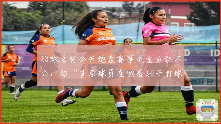 羽球名将公开炮轰赛事奖金分配不公,称“基层球员在饿着肚子打球”