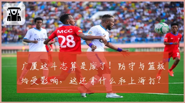 广厦这斗志算是废了!防守与篮板均受影响,这还拿什么和上海打?