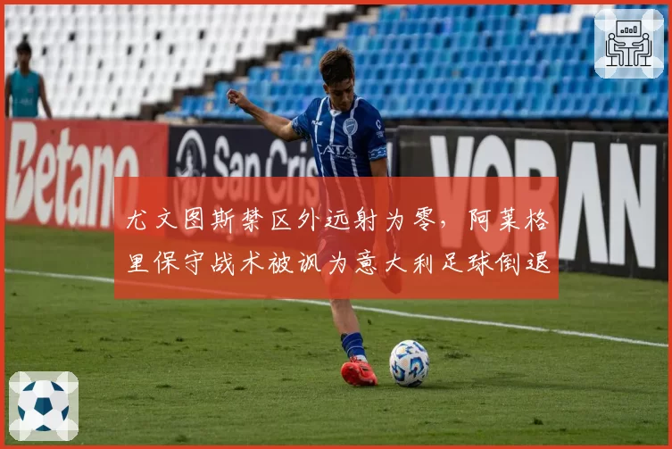 尤文图斯禁区外远射为零，阿莱格里保守战术被讽为意大利足球倒退