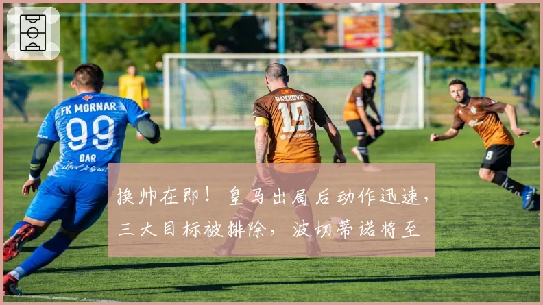 换帅在即!皇马出局后动作迅速,三大目标被排除,波切蒂诺将至