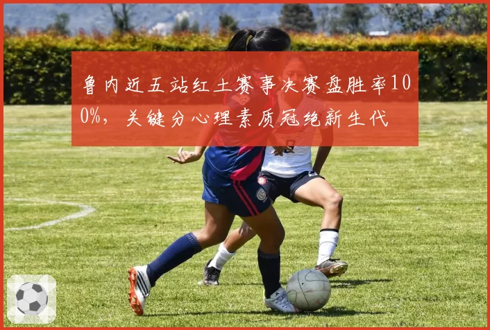 鲁内近五站红土赛事决赛盘胜率100%，关键分心理素质冠绝新生代