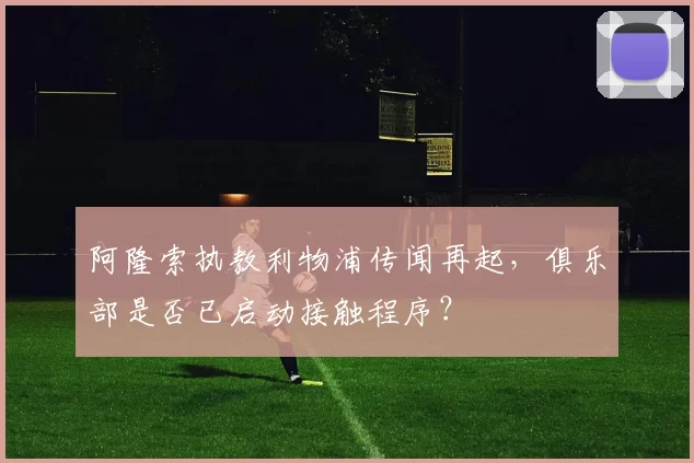 阿隆索执教利物浦传闻再起，俱乐部是否已启动接触程序？