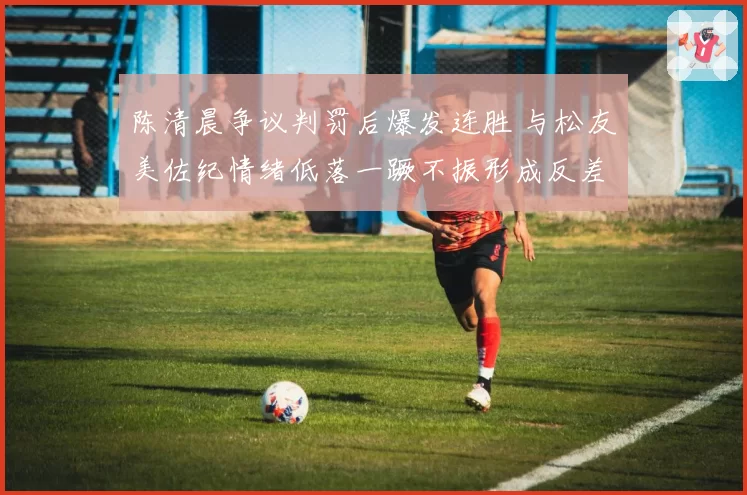 陈清晨争议判罚后爆发连胜 与松友美佐纪情绪低落一蹶不振形成反差