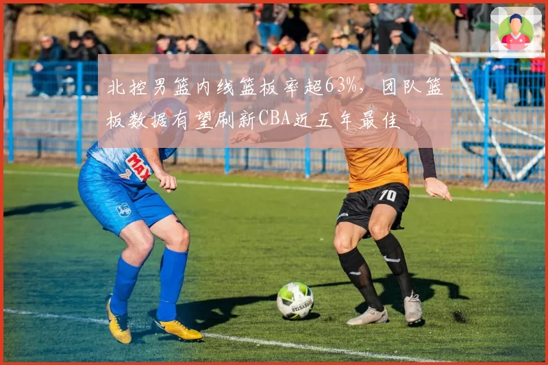 北控男篮内线篮板率超63%，团队篮板数据有望刷新CBA近五年最佳