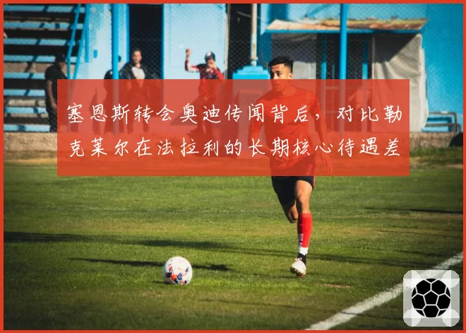 塞恩斯转会奥迪传闻背后,对比勒克莱尔在法拉利的长期核心待遇差异