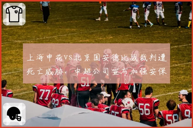 上海申花vs北京国安德比战裁判遭死亡威胁，中超公司宣布加强安保措施