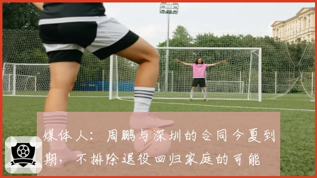 媒体人：周鹏与深圳的合同今夏到期，不排除退役回归家庭的可能