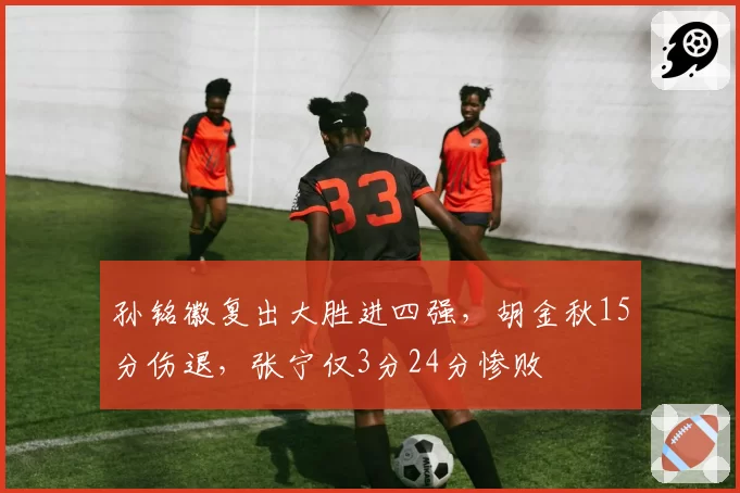 孙铭徽复出大胜进四强，胡金秋15分伤退，张宁仅3分24分惨败