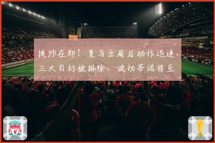 换帅在即!皇马出局后动作迅速,三大目标被排除,波切蒂诺将至