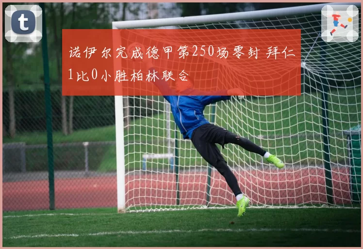 诺伊尔完成德甲第250场零封 拜仁1比0小胜柏林联合