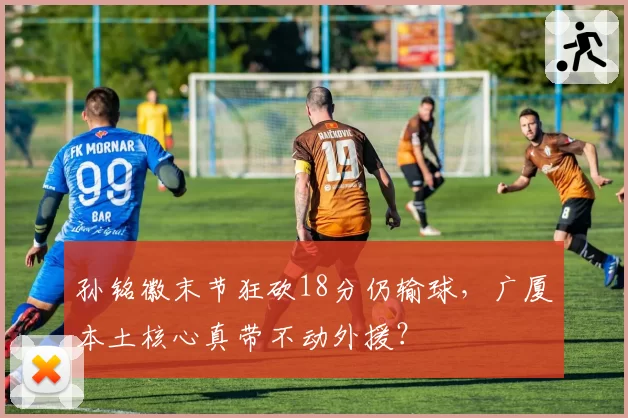 孙铭徽末节狂砍18分仍输球,广厦本土核心真带不动外援?