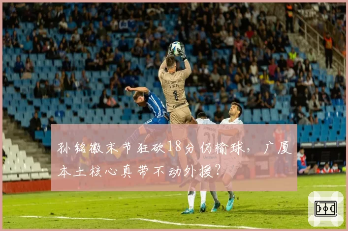 孙铭徽末节狂砍18分仍输球,广厦本土核心真带不动外援?