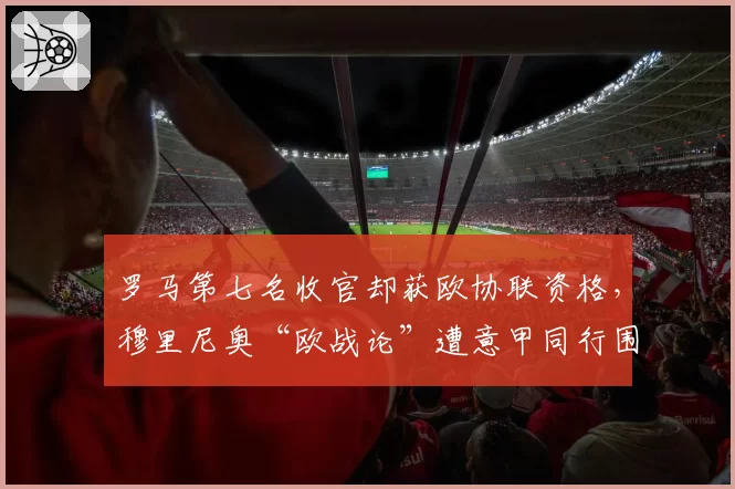 罗马第七名收官却获欧协联资格，穆里尼奥“欧战论”遭意甲同行围攻