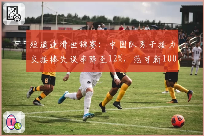 短道速滑世锦赛:中国队男子接力交接棒失误率降至12%,范可新1000米冲刺分段领先