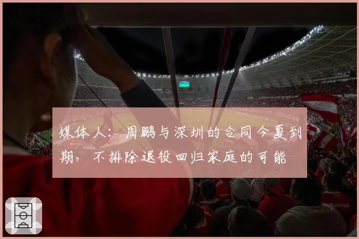 媒体人：周鹏与深圳的合同今夏到期，不排除退役回归家庭的可能