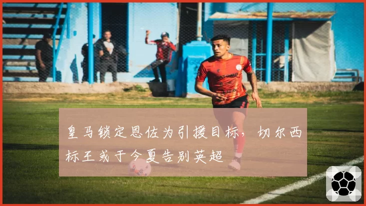 皇马锁定恩佐为引援目标,切尔西标王或于今夏告别英超