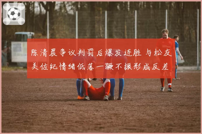陈清晨争议判罚后爆发连胜 与松友美佐纪情绪低落一蹶不振形成反差