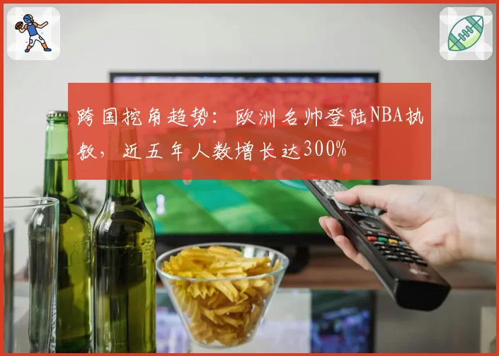 跨国挖角趋势：欧洲名帅登陆NBA执教，近五年人数增长达300%