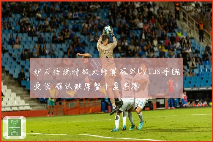 炉石传说特级大师赛冠军Cytus手腕受伤 确认缺席整个夏季赛