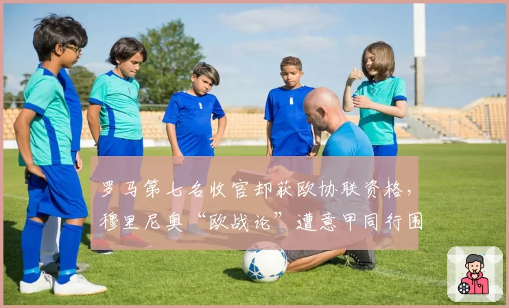 罗马第七名收官却获欧协联资格，穆里尼奥“欧战论”遭意甲同行围攻