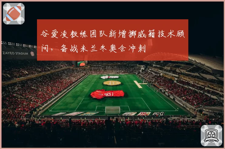 谷爱凌教练团队新增挪威籍技术顾问,备战米兰冬奥会冲刺
