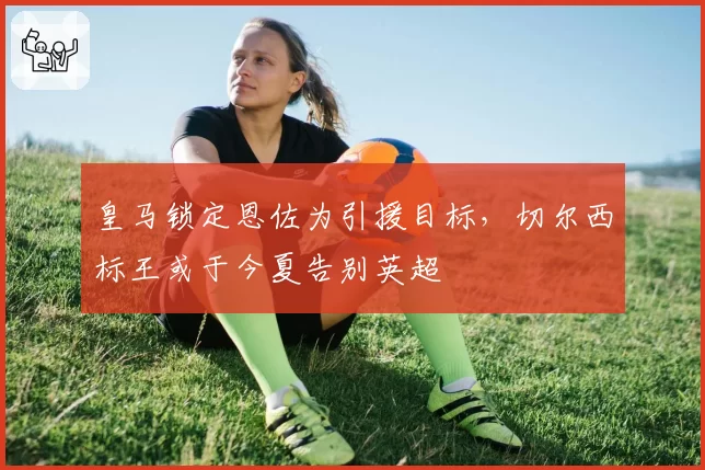 皇马锁定恩佐为引援目标,切尔西标王或于今夏告别英超