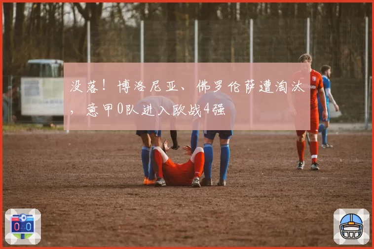 没落！博洛尼亚、佛罗伦萨遭淘汰，意甲0队进入欧战4强